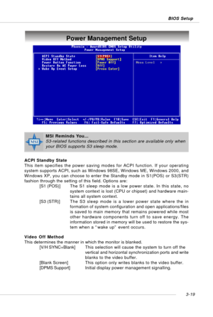 Page 603-19 BIOS Setup
Power Management Setup
ACPI Standby State
This item specifies the power saving modes for ACPI function. If your operating
system supports ACPI, such as Windows 98SE, Windows ME, Windows 2000, and
Windows XP, you can choose to enter the Standby mode in S1(POS) or S3(STR)
fashion through the setting of this field. Options are:
[S1 (POS)]The S1 sleep mode is a low power state. In this state, no
system context is lost (CPU or chipset) and hardware main-
tains all system context.
[S3 (STR)]The...