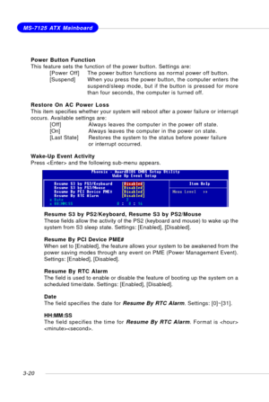 Page 613-20
MS-7125 ATX Mainboard
Power Button Function
This feature sets the function of the power button. Settings are:
[Power Off]The power button functions as normal power off button.
[Suspend] When you press the power button, the computer enters the
suspend/sleep mode, but if the button is pressed for more
than four seconds, the computer is turned off.
Restore On AC Power Loss
This item specifies whether your system will reboot after a power failure or interrupt
occurs. Available settings are:
[Off]Always...