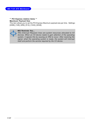 Page 633-22
MS-7125 ATX Mainboard
MSI Reminds You...
IRQ (Interrupt Request) lines are system resources allocated to I/O
devices. When an I/O device needs to gain attention of the operating
system, it signals this by causing an IRQ to occur. After receiving the
signal, when the operating system is ready, the system will interrupt
itself and perform the service required by the I/O device.
** PCI Express relative items **
Maximum Payload Size
This item allows you to set the PCI Express Maximum payload size per...
