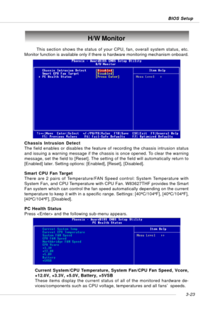 Page 643-23 BIOS Setup
H/W Monitor
This section shows the status of your CPU, fan, overall system status, etc.
Monitor function is available only if there is hardware monitoring mechanism onboard.
Chassis Intrusion Detect
The field enables or disables the feature of recording the chassis intrusion status
and issuing a warning message if the chassis is once opened. To clear the warning
message, set the field to [Reset]. The setting of the field will automatically return to
[Enabled] later. Setting options:...