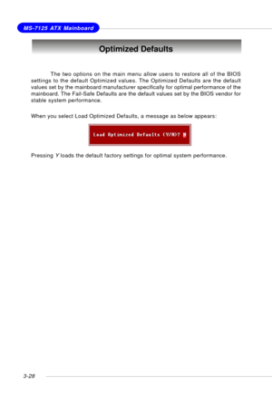 Page 693-28
MS-7125 ATX Mainboard
Optimized Defaults
The two options on the main menu allow users to restore all of the BIOS
settings to the default Optimized values. The Optimized Defaults are the default
values set by the mainboard manufacturer specifically for optimal performance of the
mainboard. The Fail-Safe Defaults are the default values set by the BIOS vendor for
stable system performance.
When you select Load Optimized Defaults, a message as below appears:
Pressing Y loads the default factory settings...