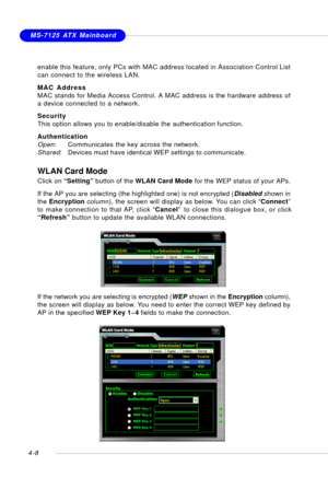 Page 78MSI FeatureMS-7125 ATX Mainboard
4-8
WLAN Card Mode
Click on “Setting” button of the WLAN Card Mode for the WEP status of your APs.
If the AP you are selecting (the highlighted one) is not encrypted (Disabled shown in
the Encryption column), the screen will display as below. You can click “Connect”
to make connection to that AP, click “Cancel” to close this dialogue box, or click
“Refresh” button to update the available WLAN connections.
If the network you are selecting is encrypted (WEP shown in the...