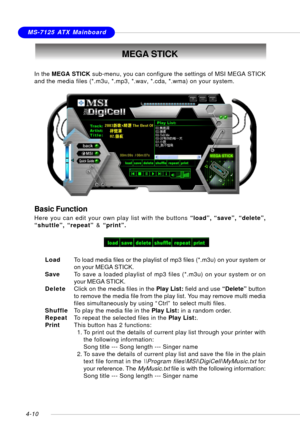 Page 80MSI FeatureMS-7125 ATX Mainboard
4-10
MEGA STICK
In the MEGA STICK sub-menu, you can configure the settings of MSI MEGA STICK
and the media files (*.m3u, *.mp3, *.wav, *.cda, *.wma) on your system.
Basic Function
Here you can edit your own play list with the buttons “load”, “save”, “delete”,
“shuttle”, “repeat” & “print”.
LoadTo load media files or the playlist of mp3 files (*.m3u) on your system or
on your MEGA STICK.
SaveTo save a loaded playlist of mp3 files (*.m3u) on your system or on
your MEGA...