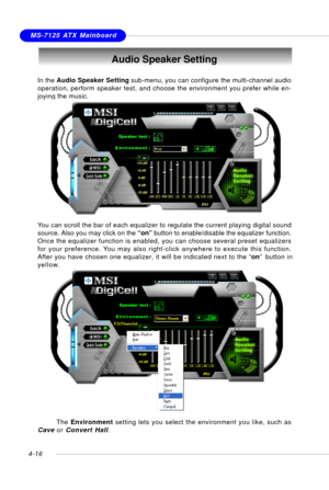 Page 86MSI FeatureMS-7125 ATX Mainboard
4-16
Audio Speaker Setting
In the Audio Speaker Setting sub-menu, you can configure the multi-channel audio
operation, perform speaker test, and choose the environment you prefer while en-
joying the music.
You can scroll the bar of each equalizer to regulate the current playing digital sound
source. Also you may click on the “on” button to enable/disable the equalizer function.
Once the equalizer function is enabled, you can choose several preset equalizers
for your...