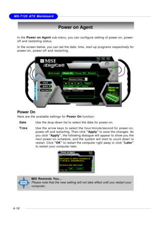 Page 88MSI FeatureMS-7125 ATX Mainboard
4-18
Power on Agent
In the Power on Agent sub-menu, you can configure setting of power-on, power-
off and restarting status.
In the screen below, you can set the date, time, start-up programs respectively for
power-on, power-off and restarting.
Power On
Here are the available settings for Power On function:
DateUse the drop-down list to select the date for power-on.
TimeUse the arrow keys to select the hour/minute/second for power-on,
power-off and restarting. Then click...