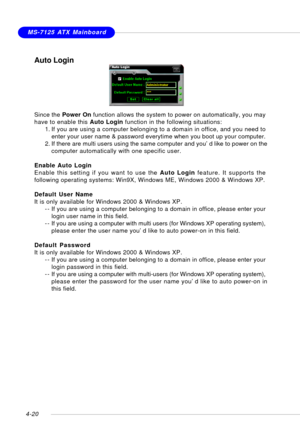 Page 90MSI FeatureMS-7125 ATX Mainboard
4-20
Auto Login
Since the Power On function allows the system to power on automatically, you may
have to enable this Auto Login function in the following situations:
1. If you are using a computer belonging to a domain in office, and you need to
enter your user name & password everytime when you boot up your computer.
2. If there are multi users using the same computer and you’d like to power on the
computer automatically with one specific user.
Enable Auto Login
Enable...