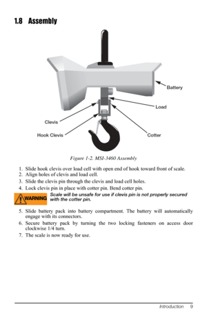 Page 13Introduction     9
1.8 Assembly
Battery 
Cotter  Load 
Hook Clevis  Clevis 
Figure 1-2. MSI-3460 Assembly
1. Slide hook clevis over load cell with open end of hook toward front of scale.
2. Align holes of clevis and load cell.
3. Slide the clevis pin through  the clevis 
 and load cell holes.
4. Lock clevis pin in place with  cotter pin. Bend 
 cotter pin.
WARNINGScale will be unsafe for use if clevis pin is not properly secured 
with the cotter pin. 
5. Slide battery pack into battery comp artment. The...