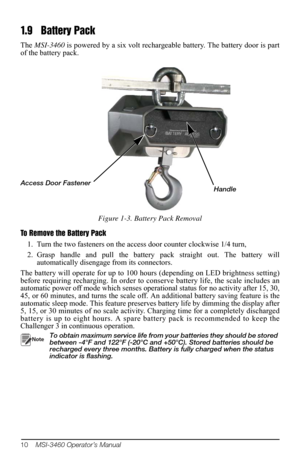 Page 1410    MSI-3460 Operator’s Manual
1. 9 B a t t e r y  P a c k
The MSI-3460  is powered by a six volt rechargeable battery. The battery door is part 
of the battery pack. 
Access Door FastenerHandle
Figure 1-3. Battery Pack Removal
To Remove the Battery Pack 1. Turn the two fasteners on the access  door counte
 r clockwise 1/4 turn, 
2. Grasp handle and pull the battery pack straight out. The battery will  auto
 matically disengage from its connectors.
The battery will operate for up to 100 hours...