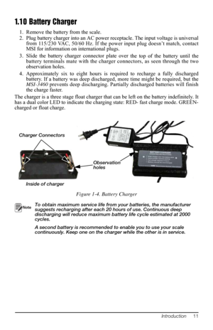 Page 15Introduction     11
1.10 Battery Charger
1. Remove the battery from the scale.
2. Plug battery charger into an AC power r eceptacle. The input voltage is universal 
from
  115/230 VAC, 50/60 Hz. If the power input plug doesn’t match, contact 
MSI for information on international plugs.
3. Slide the battery charger connector plat e over 
 the top of the battery until the 
battery terminals mate with the charge r connectors, as seen through the two 
observation holes. 
4. Approximately six to eight hours...