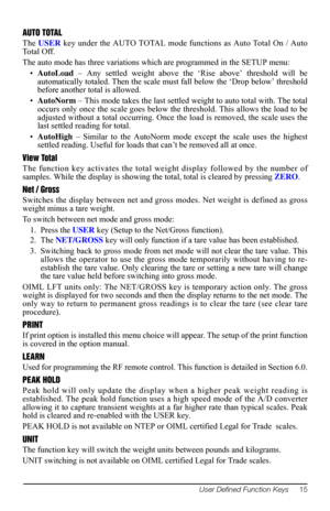 Page 19User Defined Function Keys     15
AUTO TOTAL
The USER key under the AUTO TOTAL mode functions as Auto Total On / Auto 
To t a l  O ff .
The auto mode has three variations which are programmed in the SETUP menu: 
•AutoLoad – Any settled weight above the ‘Rise above’ threshold will be 
automatically totaled. Then the scale must fall below the ‘Drop below’ threshold 
before another total is allowed.
•AutoNorm – This mode takes the last settled weight to auto total with. The total 
occurs only once the scale...