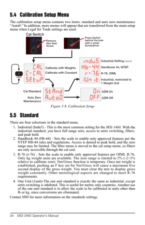 Page 3834    MSI-3460 Operator’s Manual
5.4 Calibration Setup Menu
The calibration setup menu contains two items: standard and auto zero maintenance 
“Auto0.” In addition, more menus will appear  that are transferred from the main setup 
menu when Legal for Trade settings are used.
&$/
&&D/
6HWYS
6WDQG
$YWR
LQGYV +E U
XQLW
2Q 2IICal Standard
Auto Zero
Maintenance
Calibrate with Weights
Calibrate with Constant Industrial Setting 
(default)
Handbook 44, NTEP
R-76, OIML
Industrial, restricted to
1...