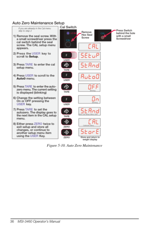 Page 40TARE
If you are already in the Cal menu 
skip to step 2
1) Remove the seal screw. With  a small screwdriver press the 
cal switch behind the seal 
screw. The CAL setup menu 
appears.
2) Press the  USER key to 
scroll to  Setup.
3) Press TARE to enter the cal 
setup menu.
4) Press USER to scroll to the 
Auto0 menu.
5) Press TARE to enter the auto-
zero menu. The current setting 
is displayed (blinking)
6) Change the setting between  On or OFF pressing the 
USER key.
7) Press TARE to set the 
autozero. The...