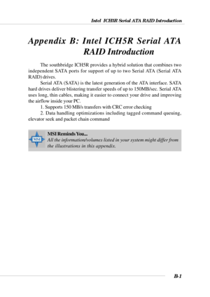 Page 101Intel  ICH5R Serial ATA RAID Introduction
B-1
Appendix. Using 4- or 6-Channel
Audio Function
The southbridge ICH5R provides a hybrid solution that combines two
independent SATA ports for support of up to two Serial ATA (Serial ATA
RAID) drives.
Serial ATA (SATA) is the latest generation of the ATA interface. SATA
hard drives deliver blistering transfer speeds of up to 150MB/sec. Serial ATA
uses long, thin cables, making it easier to connect your drive and improving
the airflow inside your PC.
1. Supports...