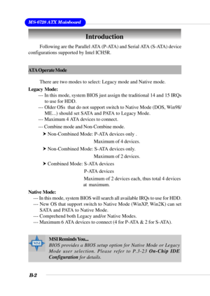 Page 102MS-6728 ATX Mainboard
B-2
Introduction
Following are the Parallel ATA (P-ATA) and Serial ATA (S-ATA) device
configurations supported by Intel ICH5R.
ATA Operate Mode
There are two modes to select: Legacy mode and Native mode.
Legacy  Mode:
--- In this mode, system BIOS just assign the traditional 14 and 15 IRQs
to use for HDD.
--- Older OSs  that do not support switch to Native Mode (DOS, Win98/
ME...) should set SATA and PATA to Legacy Mode.
--- Maximum 4 ATA devices to connect.
--- Combine mode and...