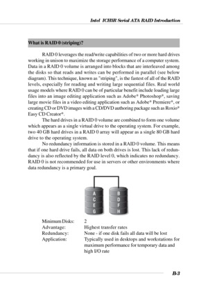 Page 103Intel  ICH5R Serial ATA RAID Introduction
B-3
What is RAID 0 (striping)?
RAID 0 leverages the read/write capabilities of two or more hard drives
working in unison to maximize the storage performance of a computer system.
Data in a RAID 0 volume is arranged into blocks that are interleaved among
the disks so that reads and writes can be performed in parallel (see below
diagram). This technique, known as striping, is the fastest of all of the RAID
levels, especially for reading and writing large sequential...