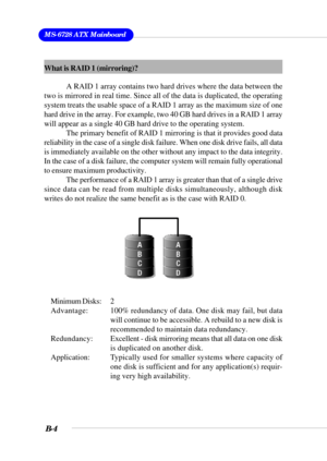 Page 104MS-6728 ATX Mainboard
B-4
What is RAID 1 (mirroring)?
A RAID 1 array contains two hard drives where the data between the
two is mirrored in real time. Since all of the data is duplicated, the operating
system treats the usable space of a RAID 1 array as the maximum size of one
hard drive in the array. For example, two 40 GB hard drives in a RAID 1 array
will appear as a single 40 GB hard drive to the operating system.
The primary benefit of RAID 1 mirroring is that it provides good data
reliability in...
