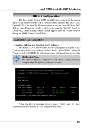 Page 105Intel  ICH5R Serial ATA RAID Introduction
B-5
BIOS Configuration
The Intel RAID Option ROM should be integrated with the system
BIOS on all motherboards with a supported Intel chipset. The Intel RAID
Option ROM is the Intel RAID implementation and provides BIOS and DOS
disk services. Please use  +  keys to enter the “Intel(R) RAID for
Serial ATA” status screen, which should  appear early in system boot-up,
during the POST (Power-On Self Test).
MSI Reminds You...
The “Driver Model”, “Serial #” and “Size”...