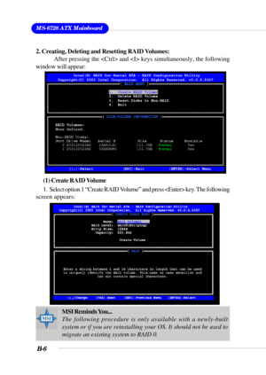 Page 106MS-6728 ATX Mainboard
B-6
2. Creating, Deleting and Resetting RAID Volumes:
After pressing the  and  keys simultaneously, the following
window will appear:
(1) Create RAID Volume
1.  Select option 1 “Create RAID Volume” and press  key. The following
screen appears:
MSI Reminds You...
The following procedure is only available with a newly-built
system or if you are reinstalling your OS. It should not be used to
migrate an existing system to RAID 0. 