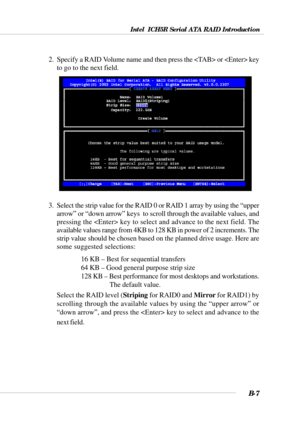Page 107Intel  ICH5R Serial ATA RAID Introduction
B-7
2.  Specify a RAID Volume name and then press the  or  key
to go to the next field.
3.  Select the strip value for the RAID 0 or RAID 1 array by using the “upper
arrow” or “down arrow” keys  to scroll through the available values, and
pressing the  key to select and advance to the next field. The
available values range from 4KB to 128 KB in power of 2 increments. The
strip value should be chosen based on the planned drive usage. Here are
some suggested...