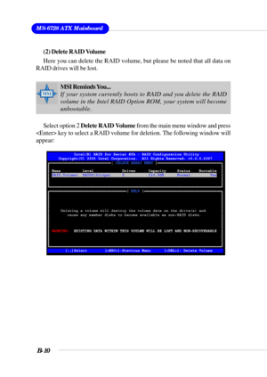 Page 110MS-6728 ATX Mainboard
B-10
(2) Delete RAID Volume
Here you can delete the RAID volume, but please be noted that all data on
RAID drives will be lost.
Select option 2 Delete RAID Volume from the main menu window and press
 key to select a RAID volume for deletion. The following window will
appear:
MSI Reminds You...
If your system currently boots to RAID and you delete the RAID
volume in the Intel RAID Option ROM, your system will become
unbootable. 