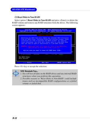 Page 112MS-6728 ATX Mainboard
B-12
(3) Reset Disks to Non-RAID
Select option 3 Reset Disks to Non-RAID and press  to delete the
RAID volume and remove any RAID structures from the drives. The following
screen appears:
Press  key to accept the selection.
MSI  Reminds You...
1. You will lost all data on the RAID drives and any internal RAID
structures when you perform this operation.
2. Possible reasons to ‘Reset Disks to Non-RAID’ could include
issues such as incompatible RAID configurations or a failed
volume or...