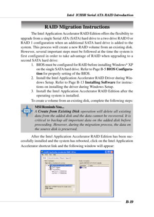 Page 119Intel  ICH5R Serial ATA RAID Introduction
B-19
RAID Migration Instructions
The Intel Application Accelerator RAID Edition offers the flexibility to
upgrade from a single Serial ATA (SATA) hard drive to a two drive RAID 0 or
RAID 1 configuration when an additional SATA hard drive is added to the
system. This process will create a new RAID volume from an existing disk.
However, several important steps must be followed at the time the system is
first configured in order to take advantage of RAID when...