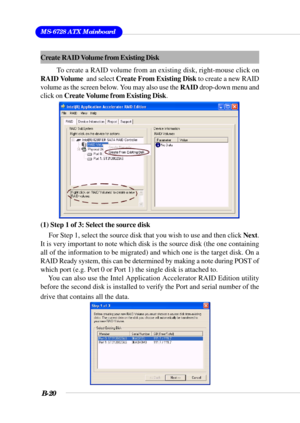 Page 120MS-6728 ATX Mainboard
B-20
Create RAID Volume from Existing Disk
To create a RAID volume from an existing disk, right-mouse click on
RAID Volume  and select Create From Existing Disk to create a new RAID
volume as the screen below. You may also use the RAID drop-down menu and
click on Create Volume from Existing Disk.
(1) Step 1 of 3: Select the source disk
For Step 1, select the source disk that you wish to use and then click Next.
It is very important to note which disk is the source disk (the one...