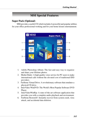 Page 131-5
Getting Started
Super Pack (Optional)
MSI provides a useful CD which includes 6 powerful and popular utilities
for your office professional working and for your home leisure entertainment.
1.   Adobe Photoshop Album: The fast and easy way to organize
and share your lifetime photos.
2.    Media Dialer: A high quality voice service for PC users to make
international calls without the elevated cost of traditional IDD
providers.
3.    FarStone Virtual Drive: A revolutionary software that emulates a...