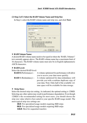 Page 121Intel  ICH5R Serial ATA RAID Introduction
B-21
(2) Step 2 of 3: Select the RAID Volume Name and Strip Size
In Step 2, select the RAID volume name and strip size, and click Next:
h  RAID Volume Name:
A desired RAID volume name needs to be typed in where the ‘RAID_Volume1’
text currently appears above. The RAID volume name has a maximum limit of
16 characters. The RAID volume name must also be in English alphanumeric
ASCII characters.
h  RAID Level:
Select the desired RAID level:
RAID 0 (Performance) – A...