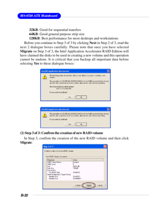 Page 122MS-6728 ATX Mainboard
B-22
Before you continue to Step 3 of 3 by clicking Next in Step 2 of 3, read the
next 2 dialogue boxes carefully. Please note that once you have selected
Migrate on Step 3 of 3, the Intel Application Accelerator RAID Edition will
have claimed the disks to be used in creating a new volume and this operation
cannot be undone. It is critical that you backup all important data before
selecting Ye s to these dialogue boxes:
(2) Step 3 of 3: Confirm the creation of new RAID volume
In...