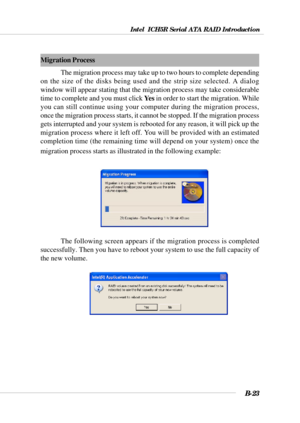 Page 123Intel  ICH5R Serial ATA RAID Introduction
B-23
Migration Process
The migration process may take up to two hours to complete depending
on the size of the disks being used and the strip size selected. A dialog
window will appear stating that the migration process may take considerable
time to complete and you must click Ye s in order to start the migration. While
you can still continue using your computer during the migration process,
once the migration process starts, it cannot be stopped. If the...