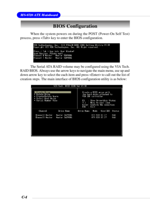Page 127MS-6728 ATX Mainboard
C-4
BIOS Configuration
When the system powers on during the POST (Power-On Self Test)
process, press  key to enter the BIOS configuration.
The Serial ATA RAID volume may be configured using the VIA Tech.
RAID BIOS. Always use the arrow keys to navigate the main menu, use up and
down arrow key to select the each item and press  to call out the list of
creation steps. The main interface of BIOS configuration utility is as below: 