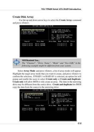 Page 128VIA VT6420 Serial ATA RAID Introduction
C-5
Create Disk Array
Use the up and down arrow keys to select the Create Array command
and press .
MSI Reminds You...
The “Channel”, “Drive  Name”, “Mode” and “Size (GB)” in the
following example might be different from your system.
Select Array Mode  and press , a list of array modes will appear.
Highlight the target array mode that you want to create, and press  to
confirm the selection.  If RAID 1 or RAID 0/1 is selected, an option list will
popup and enable...