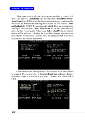 Page 129MS-6728 ATX Mainboard
C-6
If user selects a RAID 0 array in step 2, the block size of the array can also
be selected.  Use the arrow key to highlight Block Size and press ,
then select a block size from the popup menu.  The block size can be 4KB to
64KB. After array mode is selected, there are two methods to create a disk
array.  One method is “Auto Setup” and the other one is “Select Disk Drives”.
Auto Setup allows BIOS to select the disk drives and create arrays automatically,
but it does  not...