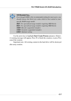 Page 130VIA VT6420 Serial ATA RAID Introduction
C-7
Use the arrow key to highlight Start Create Process and press .
A warning message will appear, Press Y to finish the creation, or press N to
cancel the creation.
Important note: All existing content in the hard drive will be destroyed
after array creation.
MSI Reminds You...
Even though 64KB is the recommended setting for most users, you
should choose the block size value which is best suited to your
specific RAID usage model.
4KB: For specialized usage models...
