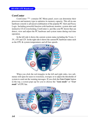Page 141-6
MS-6728 ATX Mainboard
CoreCenter
CoreCenter (TM)- contains OC Menu panel, users can determine their
processor and memory type to optimize its memory capacity. This all-in-one
hardware console is advanced combination of the popular PC Alert and Fuzzy
Logic. Including powerful function with hardware monitor, system alert and
instinctive UI of overclocking, CoreCenter is  just like your PC doctor that can
detect, view and adjust the PC hardware and system status during real time
operation.
In the left...