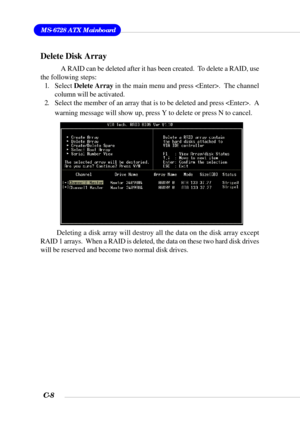 Page 131MS-6728 ATX Mainboard
C-8
Delete Disk Array
A RAID can be deleted after it has been created.  To delete a RAID, use
the following steps:
1. Select Delete Array in the main menu and press .  The channel
column will be activated.
2. Select the member of an array that is to be deleted and press .  A
warning message will show up, press Y to delete or press N to cancel.
Deleting a disk array will destroy all the data on the disk array except
RAID 1 arrays.  When a RAID is deleted, the data on these two hard...