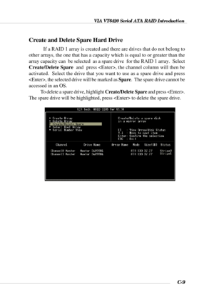 Page 132VIA VT6420 Serial ATA RAID Introduction
C-9
Create and Delete Spare Hard Drive
If a RAID 1 array is created and there are drives that do not belong to
other arrays, the one that has a capacity which is equal to or greater than the
array capacity can  be selected  as a spare drive  for the RAID 1 array.  Select
Create/Delete Spare  and  press , the channel column will then be
activated.  Select the drive that you want to use as a spare drive and press
, the selected drive will be marked as Spare.  The...
