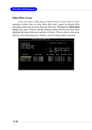 Page 133MS-6728 ATX Mainboard
C-10
Select Boot Array
User can select a disk array as boot device if  user wants to  boot
operating  system  from  an  array. Boot  disk  array  cannot  be selected if the
operating system does not boot from the disk array. Highlight the Select Boot
Array item; press  and the channel column will be activated. Then
highlight the target disk array and press . If user selects a disk array
that has a boot mark and press , its boot setting will be canceled. 