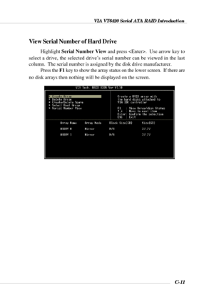 Page 134VIA VT6420 Serial ATA RAID Introduction
C-11
View Serial Number of Hard Drive
Highlight Serial Number View and press .  Use arrow key to
select a drive, the selected drive’s serial number can be viewed in the last
column.  The serial number is assigned by the disk drive manufacturer.
Press the F1 key to show the array status on the lower screen.  If there are
no disk arrays then nothing will be displayed on the screen. 