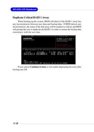Page 135MS-6728 ATX Mainboard
C-12
Duplicate Critical RAID 1 Array
When booting up the system, BIOS will detect if the RAID 1 array has
any inconsistencies between user data and backup data.  If BIOS detects any
inconsistencies, the status of the disk array will be marked as critical, and BIOS
will prompt the user to duplicate the RAID 1 in order to ensure the backup data
consistency with the user data.
If user selects Continue to boot, it will enable duplicating the array after
booting into OS. 