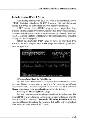 Page 136VIA VT6420 Serial ATA RAID Introduction
C-13
Rebuild Broken RAID 1 Array
When booting up the system, BIOS will detect if any member disk drives
of RAID has failed or is absent.  If BIOS detects any disk drive failures or
missing disk drives, the status of the array will be marked as broken.
If BIOS detects a broken RAID 1 array but there is a spare hard drive
available for rebuilding the broken array, the spare hard drive will automatically
become the mirroring drive.  BIOS will show a main interface...