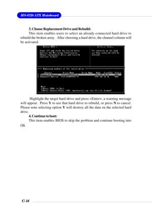 Page 137MS-6728 ATX Mainboard
C-14
3. Choose Replacement Drive and Rebuild:
This item enables users to select an already-connected hard drive to
rebuild the broken array.  After choosing a hard drive, the channel column will
be activated.
 Highlight the target hard drive and press , a warning message
will appear.  Press Y to use that hard drive to rebuild, or press N to cancel.
Please note selecting option Y will destroy all the data on the selected hard
drive.
4. Continue to boot:
This item enables BIOS to skip...