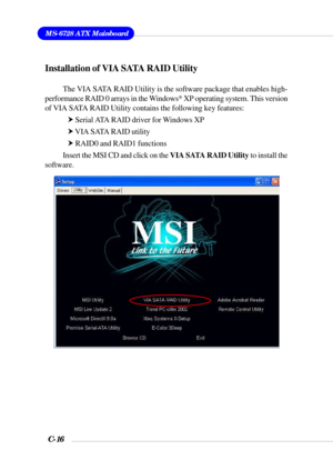 Page 139MS-6728 ATX Mainboard
C-16
Installation of VIA SATA RAID Utility
The VIA SATA RAID Utility is the software package that enables high-
performance RAID 0 arrays in the Windows* XP operating system. This version
of VIA SATA RAID Utility contains the following key features:
h Serial ATA RAID driver for Windows XP
h VIA SATA RAID utility
h RAID0 and RAID1 functions
Insert the MSI CD and click on the VIA SATA RAID Utility to install the
software. 
