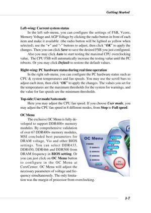 Page 151-7
Getting Started
Left-wing: Current system status
In the left sub-menu, you can configure the settings of FSB, Vcore,
Memory Voltage and AGP Voltage by clicking the radio button in front of each
item and make it available  (the radio button will be lighted as yellow when
selected), use the “+” and “-” buttons to adjust, then click “OK” to apply the
changes. Then you can click Save to save the desired FSB you just configured.
Also you may click Auto to start testing the maximal CPU overclocking
value,...