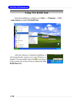 Page 141MS-6728 ATX Mainboard
C-18
Once the installation is complete, go to Start ---> Programs --->VIA --
->raid_tool.exe to enable VIA RAID Tool.
After the software is finished installation, it
will automatically started every time Windows is
initiated. You may double-click on the          icon shown
in the system tray of the tool bar to launch the VIA
RAID Tool utility.
Using VIA RAID Tool 