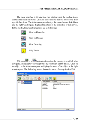 Page 142VIA VT6420 Serial ATA RAID Introduction
C-19
The main interface is divided into two windows and the toolbar above
contain the main functions. Click on these toolbar buttons to execute their
specific functions.  The left windowpane displays the controller and disk drives
and the right windowpane displays the details of the controller or disk drives.
In this model, the available features are as following:
Click on o rbutton to determine the viewing type of left win-
dow pane. There are two viewing types:...