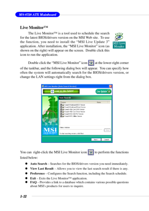 Page 201-12
MS-6728 ATX Mainboard
Live Monitor™
The Live Monitor™ is a tool used to schedule the search
for the latest BIOS/drivers version on the MSI Web site.  To use
the function, you need to install the “MSI Live Update 3”
application. After installation, the “MSI Live Monitor” icon (as
shown on the right) will appear on the screen.  Double click this
icon to run the application.
Double click the “MSI Live Monitor” icon 
 at the lower-right corner
of the taskbar, and the following dialog box will appear....