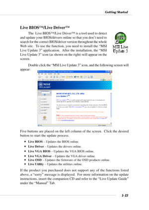 Page 211-13
Getting Started
Live BIOS™/Live Driver™
The  Live BIOS™/Live Driver™ is a tool used to detect
and update your BIOS/drivers online so that you don’t need to
search for the correct BIOS/driver version throughout the whole
Web site.  To use the function, you need to install the “MSI
Live Update 3” application.  After the installation, the “MSI
Live Update 3” icon (as shown on the right) will appear on the
screen.
Double click the “MSI Live Update 3” icon, and the following screen will
appear:
Five...
