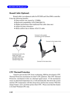 Page 221-14
MS-6728 ATX Mainboard
Round Cable (Optional)
Round cable is an enhanced cable for PCI IDE and Ultra DMA controller.
It has the following benefits:
h Data transfer rate started by 133MB/s
h Backward compatibility (ATA33/66/100/133)
h Higher performance than traditional Flat cable (data rate)
h Improved data robustness
h Better airflow due to thinner ATA/133 cable
CPU Thermal Protection
Aimed to prevent the CPU from overheating, MSI has developed a CPU
Thermal Protection mechanism for Intel® CPU...